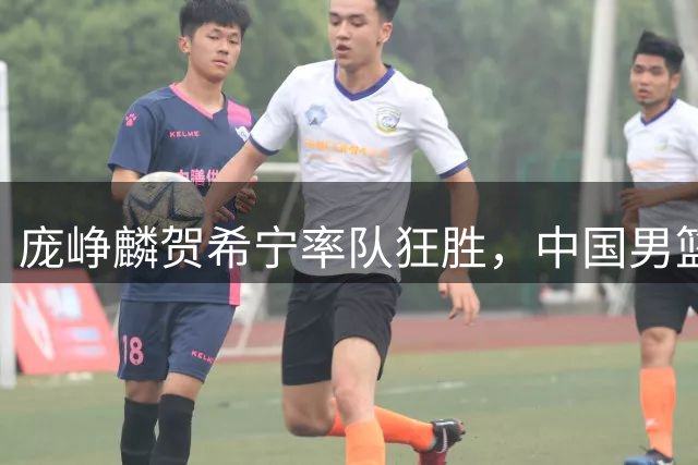 庞峥麟贺希宁率队狂胜，中国男篮攻防全面开花